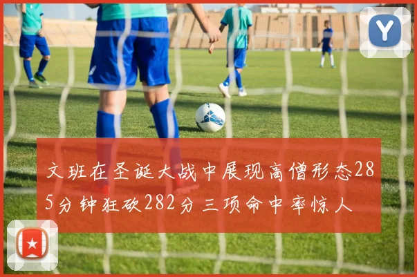 文班在圣诞大战中展现高僧形态285分钟狂砍282分三项命中率惊人