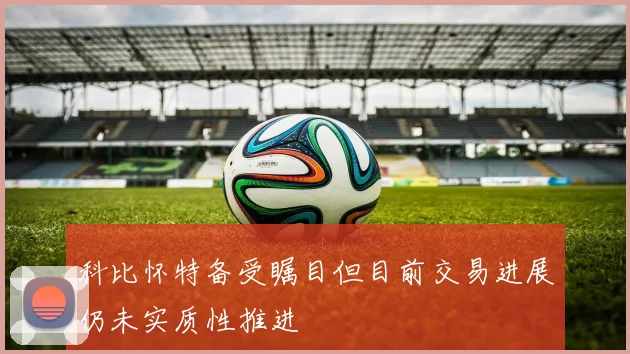 科比怀特备受瞩目但目前交易进展仍未实质性推进