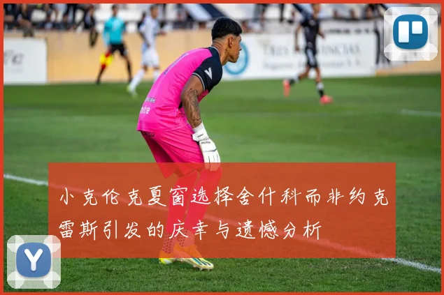 小克伦克夏窗选择舍什科而非约克雷斯引发的庆幸与遗憾分析