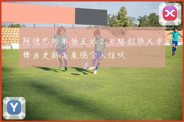 阿德巴约单场五记三分球创热火中锋历史新高表现令人惊叹