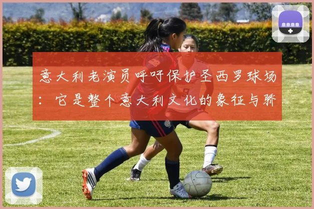 意大利老演员呼吁保护圣西罗球场：它是整个意大利文化的象征与骄傲