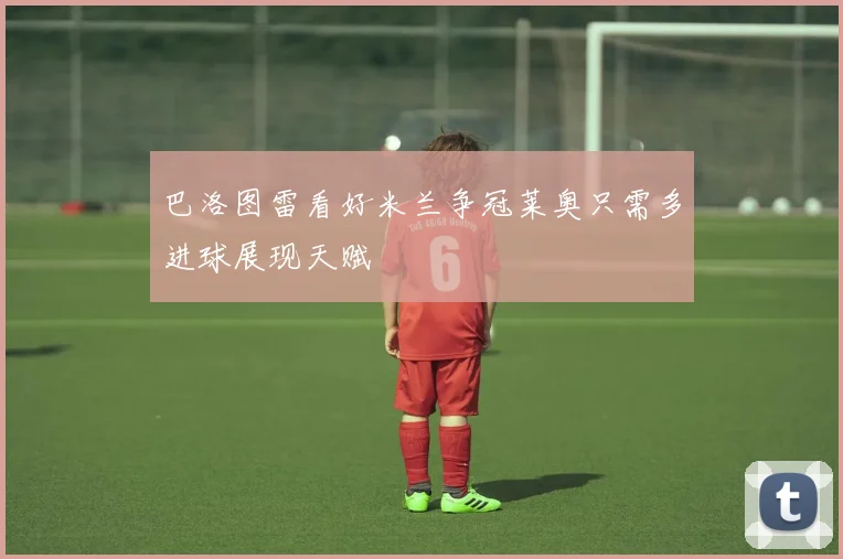 巴洛图雷看好米兰争冠莱奥只需多进球展现天赋