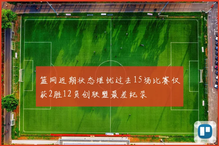 篮网近期状态堪忧过去15场比赛仅获2胜12负创联盟最差纪录